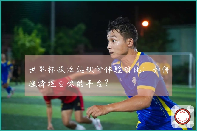 世界杯投注站软件体验对比：如何选择适合你的平台？